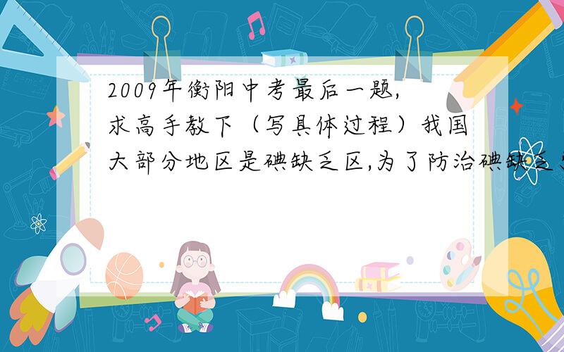 2009年衡阳中考最后一题,求高手教下（写具体过程）我国大部分地区是碘缺乏区,为了防治碘缺乏引起的病症,我国规定在食盐中必须添加一定量的碘酸钾（化学式为KIO3）.试通过计算回答下列