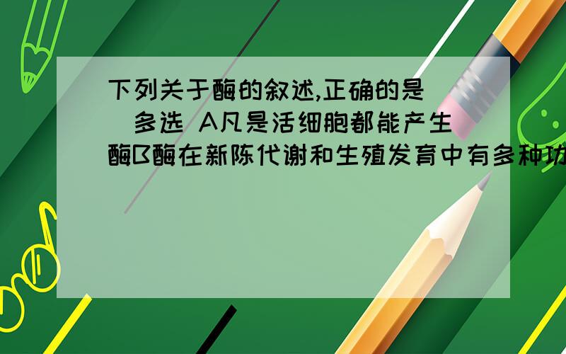 下列关于酶的叙述,正确的是（）多选 A凡是活细胞都能产生酶B酶在新陈代谢和生殖发育中有多种功能C绝大多数酶是蛋白质,酶只是起催化作用D酶在细胞内合成,只是在细胞内发挥作用