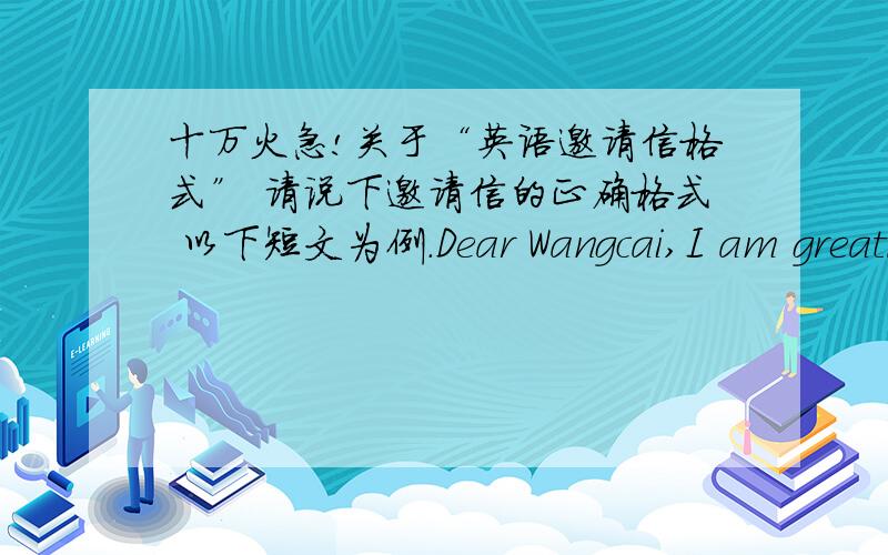 十万火急!关于“英语邀请信格式” 请说下邀请信的正确格式 以下短文为例.Dear Wangcai,I am greatly honored to formally invite you to participate in Mr.Old Fish’s wedding ceremony with Ms.Fujiwora to be held at Beijing Gra