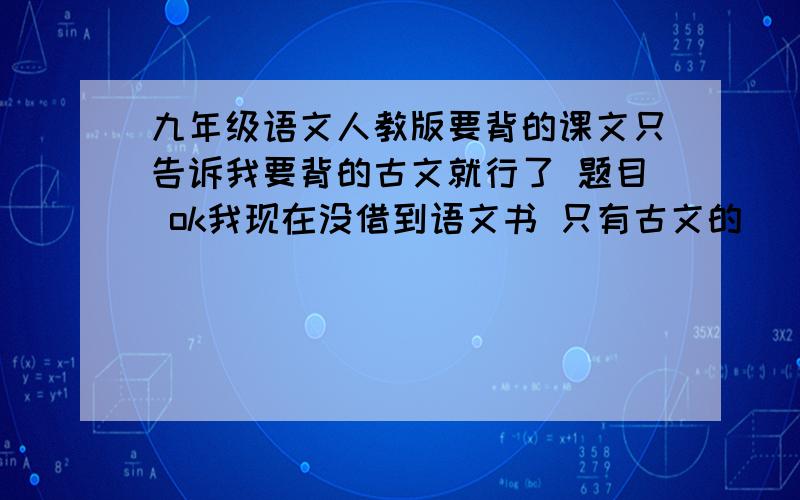 九年级语文人教版要背的课文只告诉我要背的古文就行了 题目 ok我现在没借到语文书 只有古文的