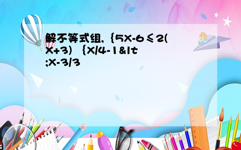 解不等式组,｛5X-6≤2(X+3) ｛X/4-1<X-3/3