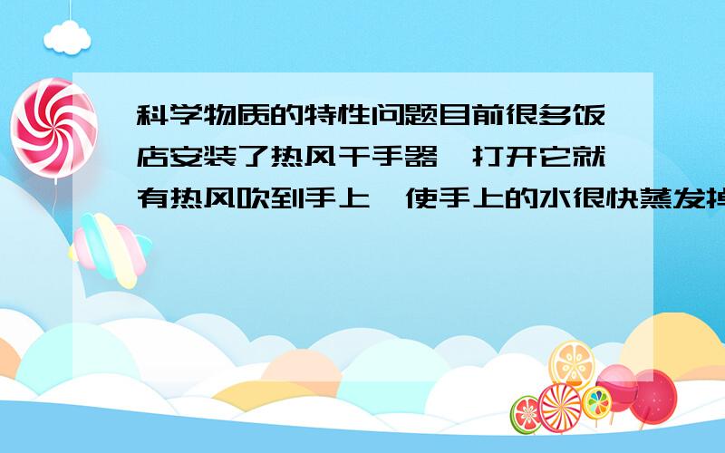 科学物质的特性问题目前很多饭店安装了热风干手器,打开它就有热风吹到手上,使手上的水很快蒸发掉,使水快速蒸发的原因是 （ ）A.加快了水面附近空气的流动并提高了水的温度 B.提高了水