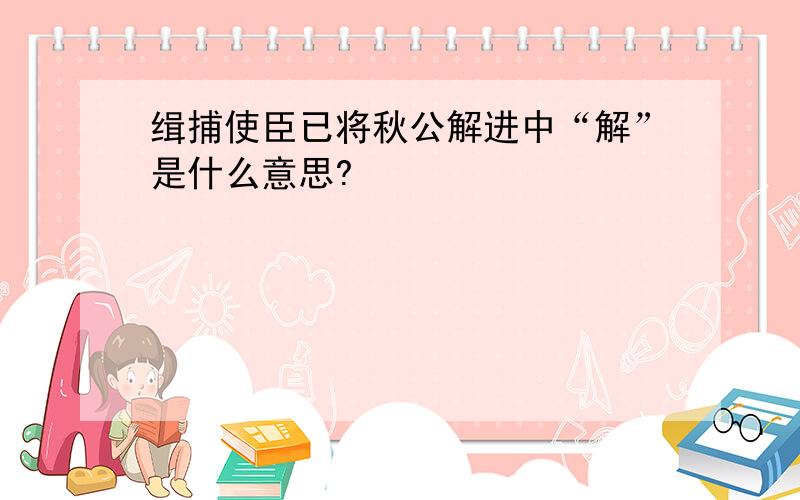 缉捕使臣已将秋公解进中“解”是什么意思?