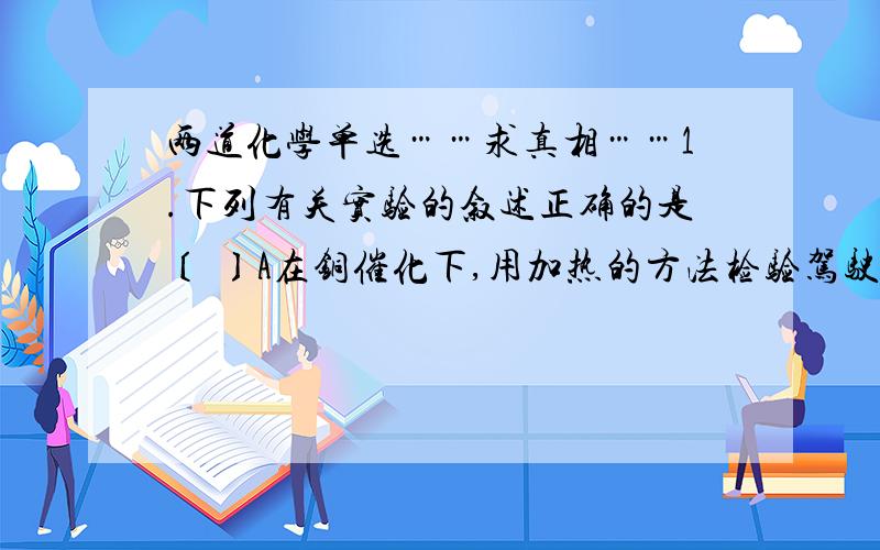 两道化学单选……求真相……1.下列有关实验的叙述正确的是〔 〕A在铜催化下,用加热的方法检验驾驶员是否酒后驾车B实验室中用水浴加热的方法制备乙酸乙酯C为便于观察和使用,将氯水、