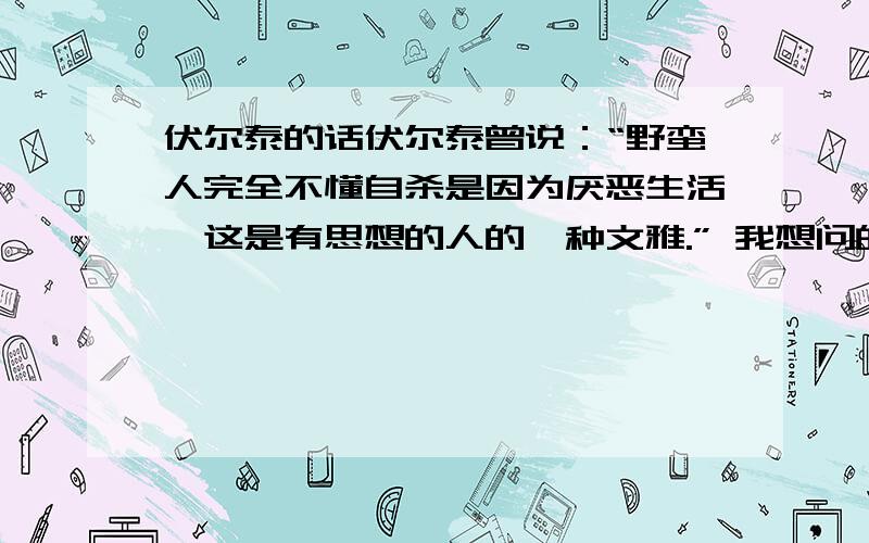 伏尔泰的话伏尔泰曾说：“野蛮人完全不懂自杀是因为厌恶生活,这是有思想的人的一种文雅.” 我想问的是：伏尔泰是否说过相关的话,上面的话准确吗,相关的原话是什么?