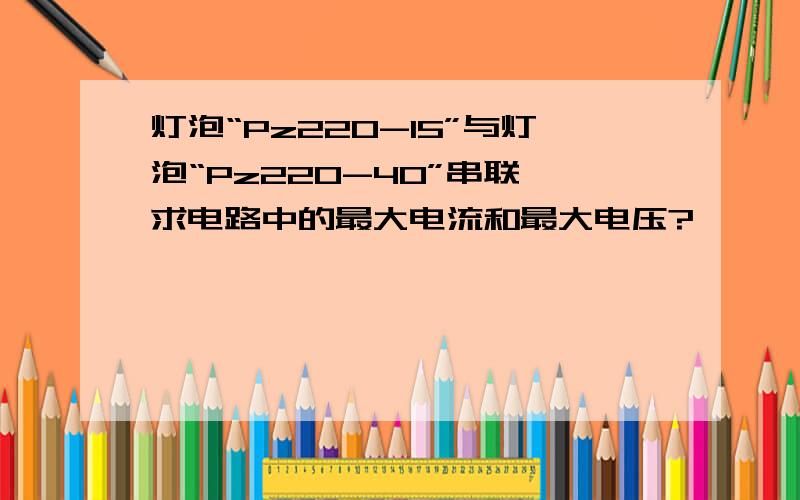 灯泡“Pz220-15”与灯泡“Pz220-40”串联,求电路中的最大电流和最大电压?