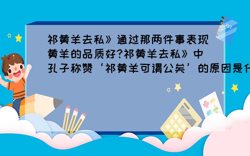 祁黄羊去私》通过那两件事表现黄羊的品质好?祁黄羊去私》中孔子称赞‘祁黄羊可谓公矣’的原因是什么?晋平公问于祁黄羊曰：“南阳无令,其谁可而为之?”祁黄羊对曰：“解狐可.”平公