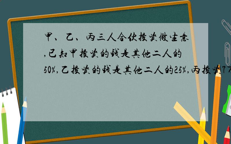 甲、乙、丙三人合伙投资做生意,已知甲投资的钱是其他二人的50%,乙投资的钱是其他二人的25%,丙投资7万元,甲、乙个投资多少万元?