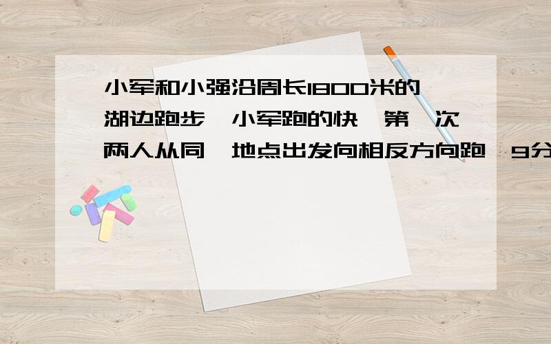 小军和小强沿周长1800米的湖边跑步,小军跑的快,第一次两人从同一地点出发向相反方向跑,9分钟向遇,第二次两人每分钟都少跑25米,如果两人的相遇地点于刚才的地点相差33米,第二次小军每分