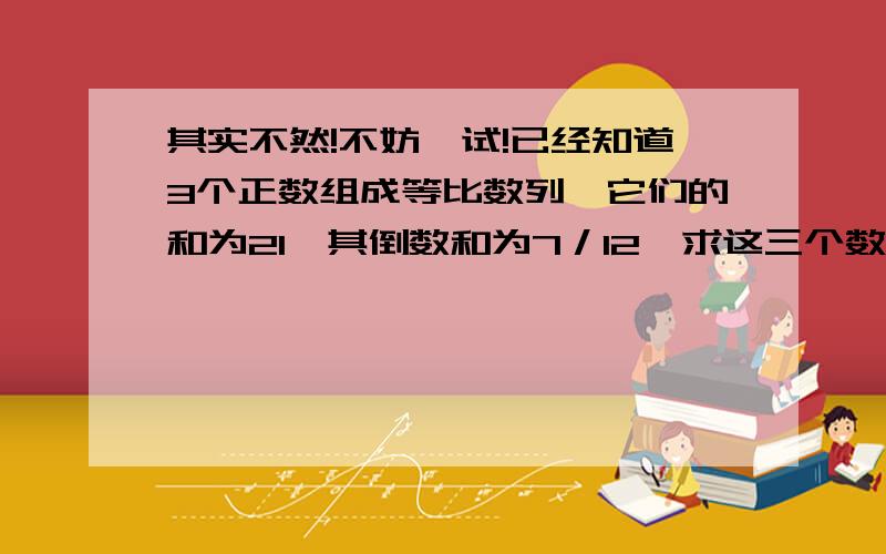 其实不然!不妨一试!已经知道3个正数组成等比数列,它们的和为21,其倒数和为7／12,求这三个数