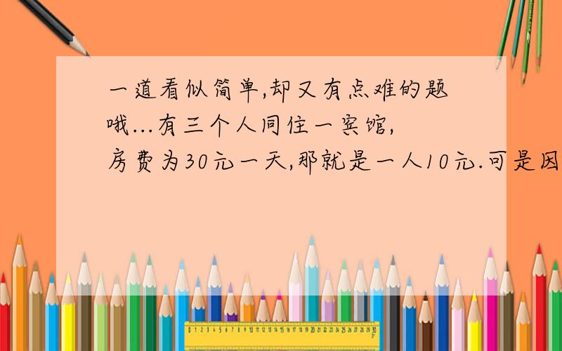 一道看似简单,却又有点难的题哦...有三个人同住一宾馆,房费为30元一天,那就是一人10元.可是因为房价下跌,老板决定退5元给他们,但是服务员贪去2元,只找给他们3元,那这样就是他们每人9元,