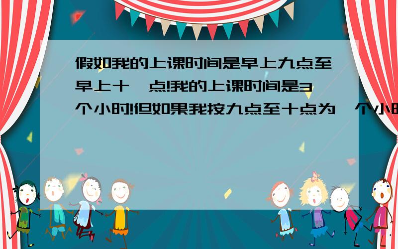 假如我的上课时间是早上九点至早上十一点!我的上课时间是3个小时!但如果我按九点至十点为一个小时,十点到十一点为一个小时来划分,那麽加起就只有两个小时!如果按这样划分一天的时间