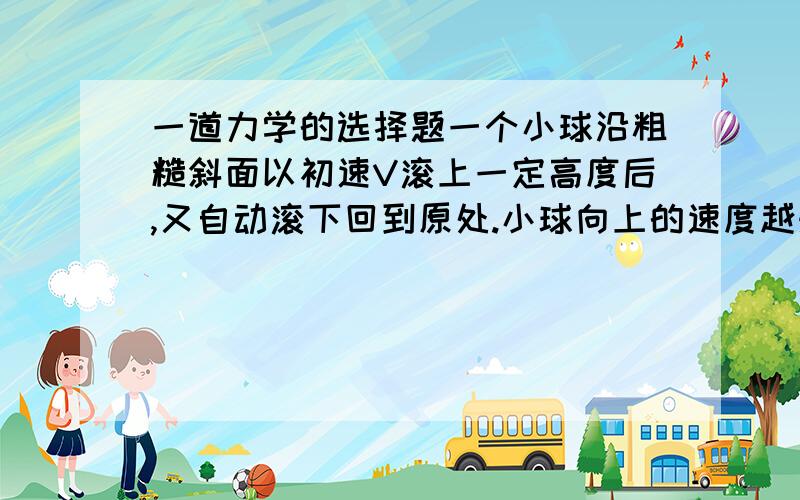 一道力学的选择题一个小球沿粗糙斜面以初速V滚上一定高度后,又自动滚下回到原处.小球向上的速度越来越慢,所用时间为t1,向下时越来越快,所用时间为t22,则（）A.t1=t2 B.t1>t2 C.t1