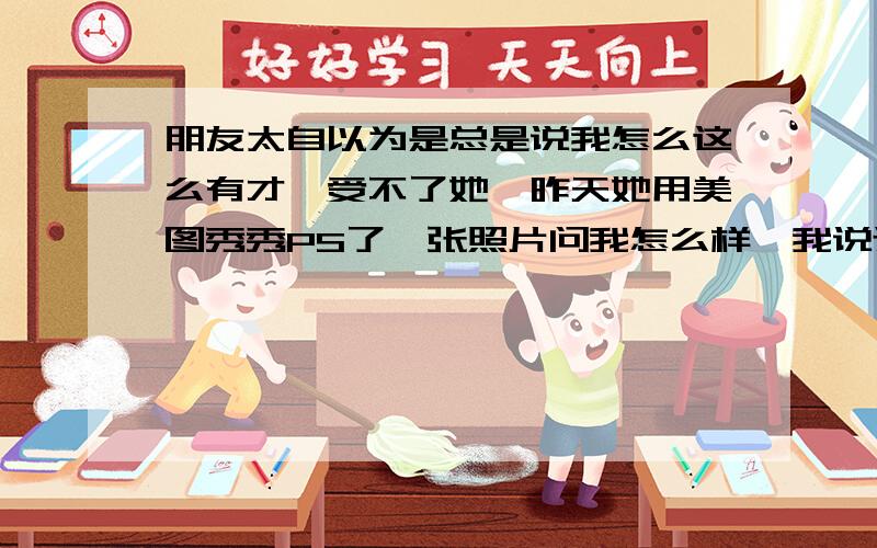 朋友太自以为是总是说我怎么这么有才,受不了她,昨天她用美图秀秀PS了一张照片问我怎么样,我说还行吧,她就说我眼光有问题,别人都说好看就我说还行,她还说我从买衣服就能看出来我眼光