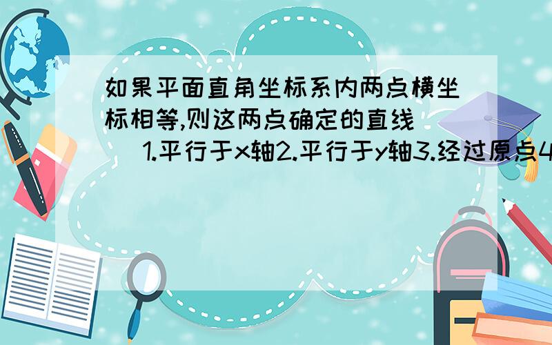 如果平面直角坐标系内两点横坐标相等,则这两点确定的直线（） 1.平行于x轴2.平行于y轴3.经过原点4.都不对