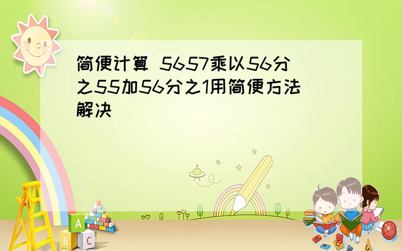 简便计算 5657乘以56分之55加56分之1用简便方法解决