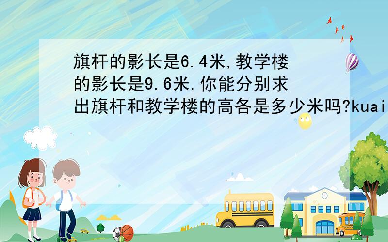 旗杆的影长是6.4米,教学楼的影长是9.6米.你能分别求出旗杆和教学楼的高各是多少米吗?kuaikuaikuaikuaikuaikuaikuaikuaikuaikuaikuai