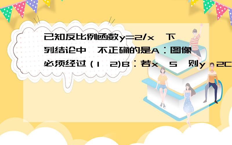 已知反比例函数y=2/x,下列结论中,不正确的是A：图像必须经过（1,2)B：若x＞5,则y＜2C：图像在一、三象限内D：y随x的增大而减小