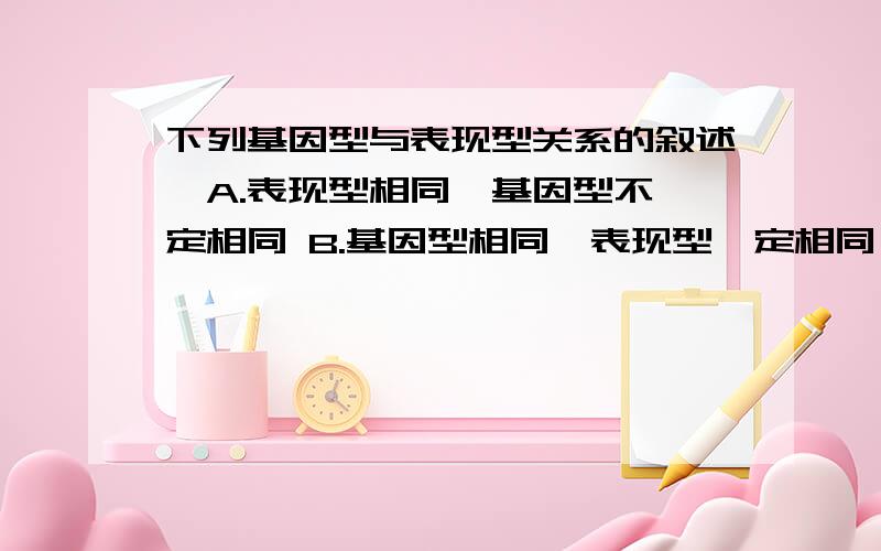 下列基因型与表现型关系的叙述,A.表现型相同,基因型不一定相同 B.基因型相同,表现型一定相同 C.在相同生活环境中,基因型相同,表现型一定相同 D.在相同生活环境中,表现型相同,基因型不一