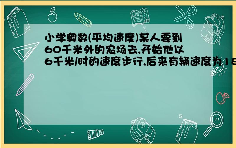 小学奥数(平均速度)某人要到60千米外的农场去,开始他以6千米/时的速度步行,后来有辆速度为18千米/时的拖拉机把他送到了农场,总共用了6小时.问：他步行了多远?