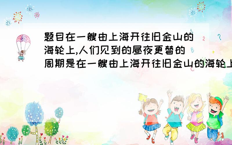 题目在一艘由上海开往旧金山的海轮上,人们见到的昼夜更替的周期是在一艘由上海开往旧金山的海轮上,人们见到的昼夜更替的周期是A 一个恒心日 B 一个太阳日 C比一个太阳日短 D 不一个太