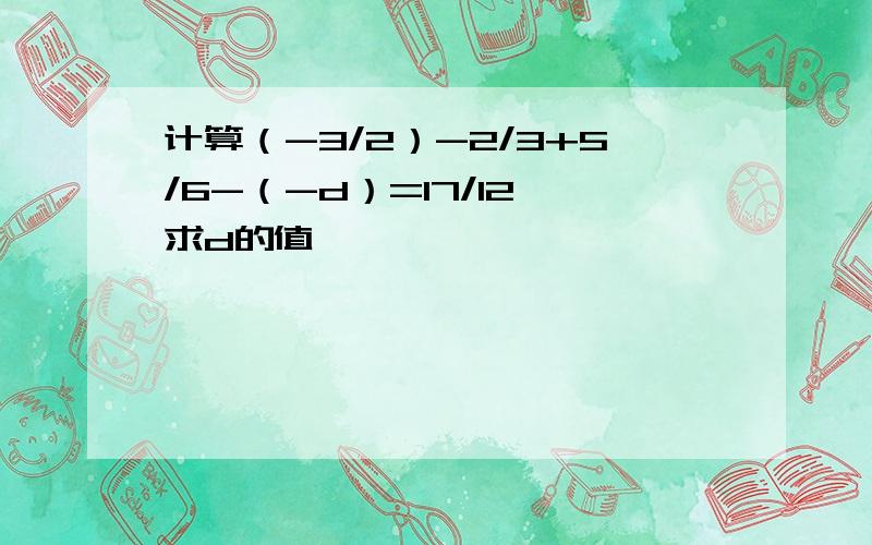 计算（-3/2）-2/3+5/6-（-d）=17/12 求d的值