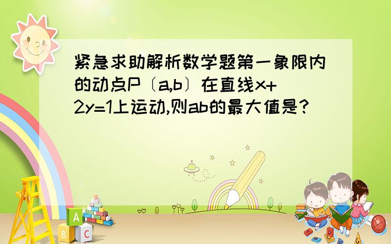 紧急求助解析数学题第一象限内的动点P〔a,b〕在直线x+2y=1上运动,则ab的最大值是?