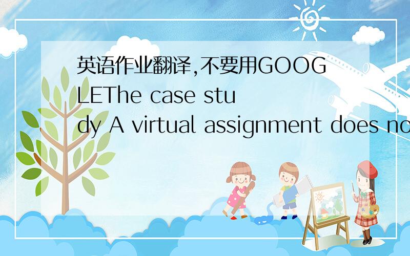 英语作业翻译,不要用GOOGLEThe case study A virtual assignment does notrequire the individual to physically relocate to aforeignorganizational unit but rather distributes international responsibilities asmanaged from the individual’s home ba