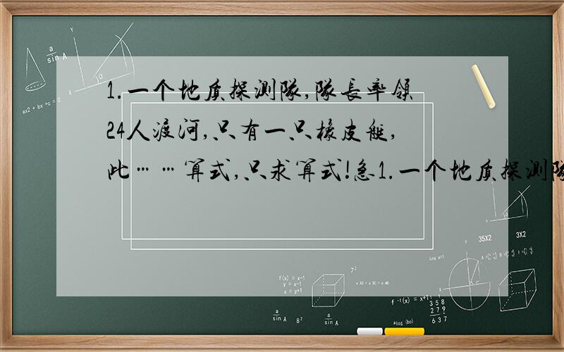 1.一个地质探测队,队长率领24人渡河,只有一只橡皮艇,此……算式,只求算式!急1.一个地质探测队,队长率领24人渡河,只有一只橡皮艇,此船只能坐5人,渡到对岸要4分钟.全部渡完要多少分钟?2.某