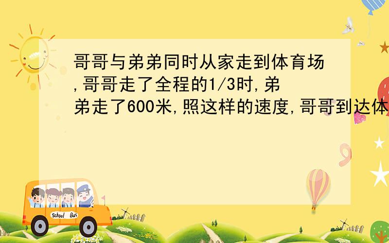 哥哥与弟弟同时从家走到体育场,哥哥走了全程的1/3时,弟弟走了600米,照这样的速度,哥哥到达体育场时,弟弟走了全程的1/3,求家到体育场距离要求写算式（方程也可）