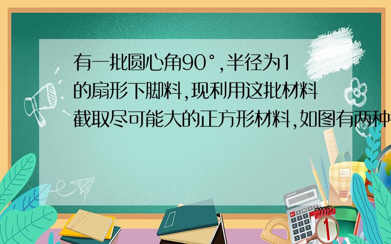 有一批圆心角90°,半径为1的扇形下脚料,现利用这批材料截取尽可能大的正方形材料,如图有两种截取方法：方法1,如图①所示,正方形OPQR的顶点P、Q、R均在扇形边界上；方法2,如图②所示,正方