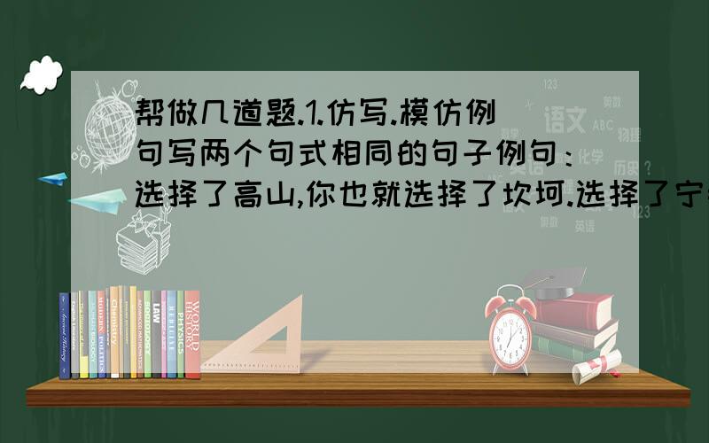 帮做几道题.1.仿写.模仿例句写两个句式相同的句子例句：选择了高山,你也就选择了坎坷.选择了宁静,你也就选择了孤单2.学校举办以“漫游语文世界”为主题的“语文活动周”,你和班里的同