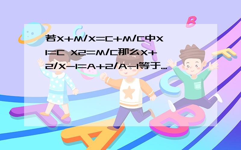 若X+M/X=C+M/C中X1=C X2=M/C那么X+2/X-1=A+2/A-1等于...