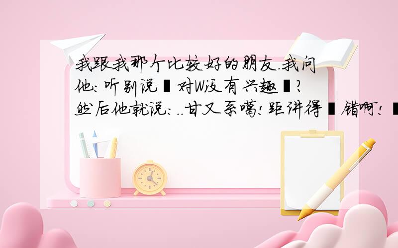 我跟我那个比较好的朋友.我问他:听别说亇对W没有兴趣孒?然后他就说:..甘又系噶!距讲得冇错啊!僦算我对你囿feel又点啊!我都要走了!所以我都五想留情!帮我看看?