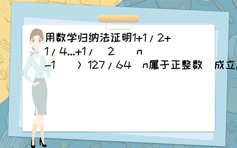 用数学归纳法证明1+1/2+1/4...+1/(2^(n-1))＞127/64（n属于正整数）成立,其初始值至少应取?