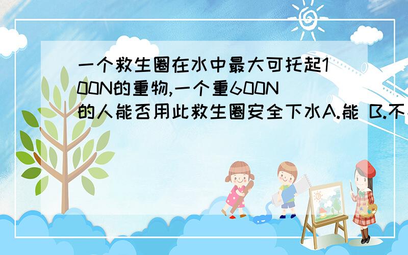 一个救生圈在水中最大可托起100N的重物,一个重600N的人能否用此救生圈安全下水A.能 B.不能 C.需知道人的体积才能判断 D.需知道救生圈的体积才能判断