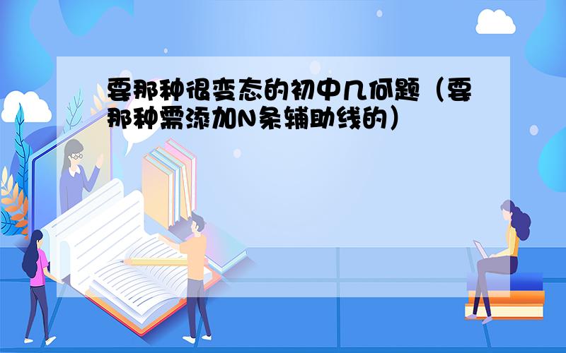 要那种很变态的初中几何题（要那种需添加N条辅助线的）