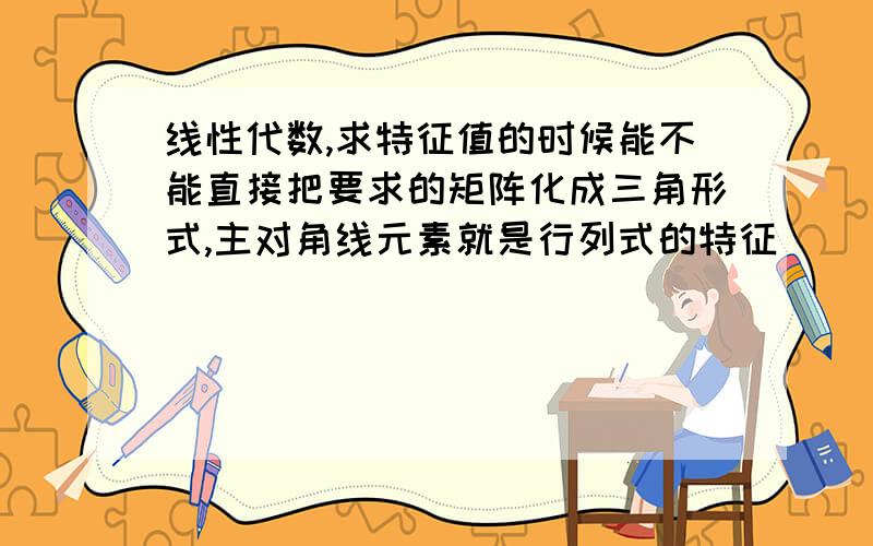 线性代数,求特征值的时候能不能直接把要求的矩阵化成三角形式,主对角线元素就是行列式的特征