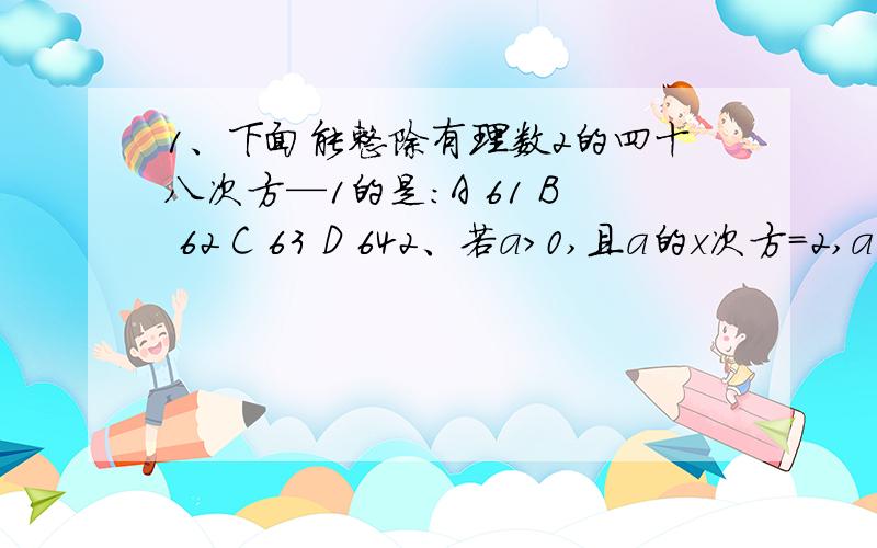 1、下面能整除有理数2的四十八次方—1的是：A 61 B 62 C 63 D 642、若a＞0,且a的x次方=2,a的y次方=3,则a的x-y次方的值为：A -1 B 1 C 2/3 D3/23、用铁皮制作一个无盖的底面为正方形的长方体容器,已知容