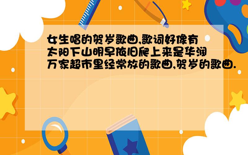 女生唱的贺岁歌曲,歌词好像有太阳下山明早依旧爬上来是华润万家超市里经常放的歌曲,贺岁的歌曲.