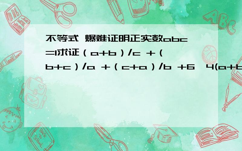 不等式 爆难证明正实数abc=1求证（a+b）/c +（b+c）/a +（c+a）/b +6≥4(a+b+c)说得好一定给积分……