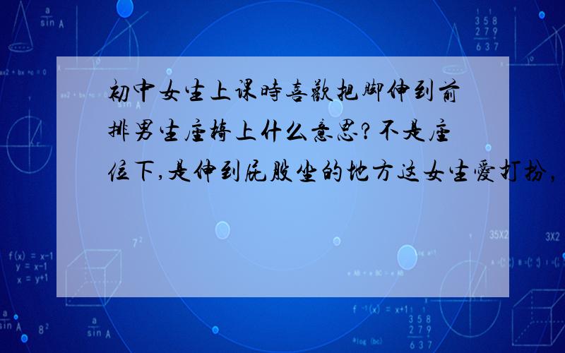 初中女生上课时喜欢把脚伸到前排男生座椅上什么意思?不是座位下,是伸到屁股坐的地方这女生爱打扮，不过我摸她屁股，她还躲开了