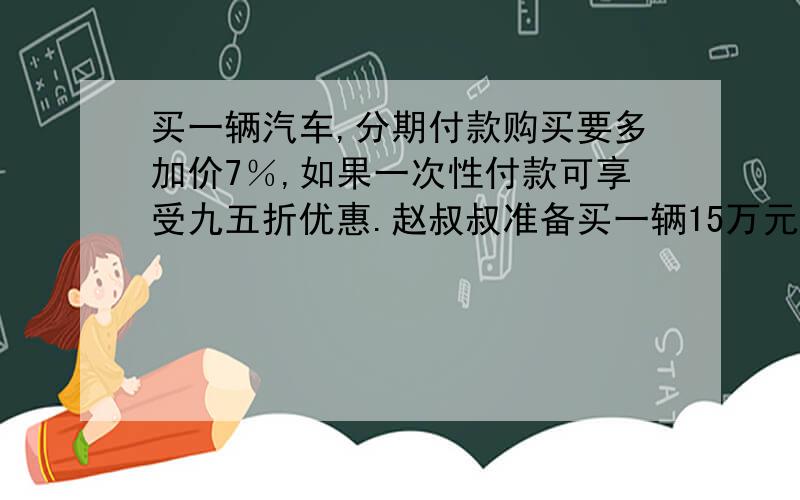 买一辆汽车,分期付款购买要多加价7％,如果一次性付款可享受九五折优惠.赵叔叔准备买一辆15万元的车如果一次性付款,可以比原价少付多少万元