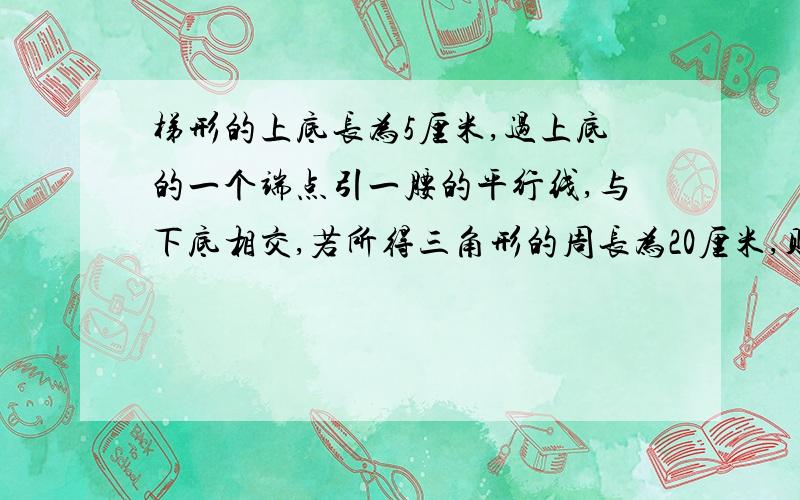 梯形的上底长为5厘米,过上底的一个端点引一腰的平行线,与下底相交,若所得三角形的周长为20厘米,则梯形的周长为多少?