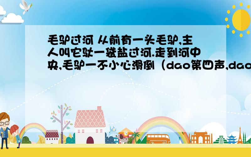 毛驴过河 从前有一头毛驴,主人叫它驮一袋盐过河.走到河中央,毛驴一不小心滑倒（dao第四声,dao第三声）了,等它站起身来,觉得背上轻了不少十分惊讶,同时又有些高兴.又有一次,主人叫这头驴