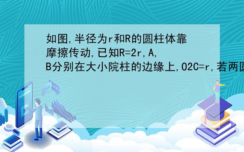 如图,半径为r和R的圆柱体靠摩擦传动,已知R=2r,A,B分别在大小院柱的边缘上,O2C=r,若两圆柱之间没有打滑现象,则Va：Vb：Vc=?Wa:Wb:Wc=?麻烦老师给个详细一点的过程,不好意思,刚才电脑卡了,图片没