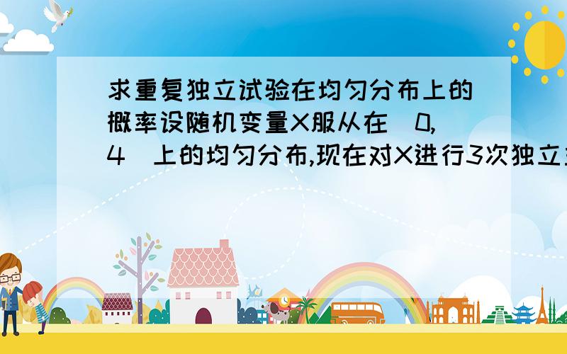 求重复独立试验在均匀分布上的概率设随机变量X服从在[0,4]上的均匀分布,现在对X进行3次独立重复试验,试求至少有2次观察值不小于3的概率.