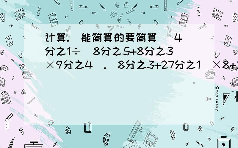 计算.（能简算的要简算） 4分之1÷（8分之5+8分之3×9分之4）.（8分之3+27分之1）×8+27分之19