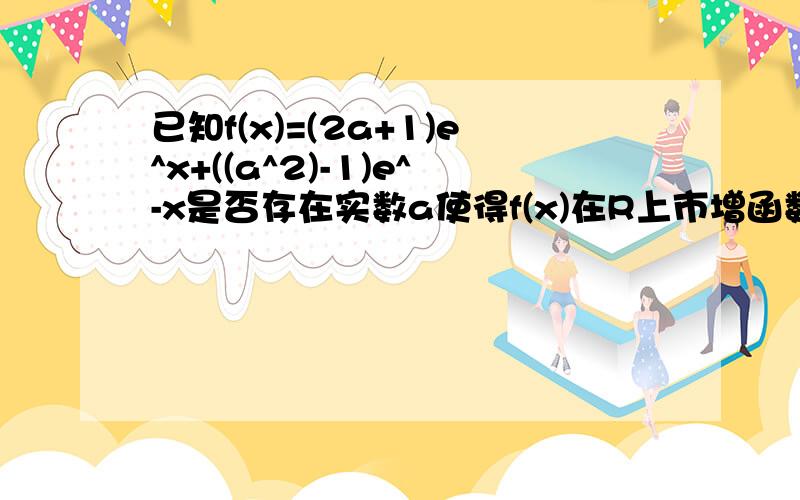 已知f(x)=(2a+1)e^x+((a^2)-1)e^-x是否存在实数a使得f(x)在R上市增函数,求a的取值范围?