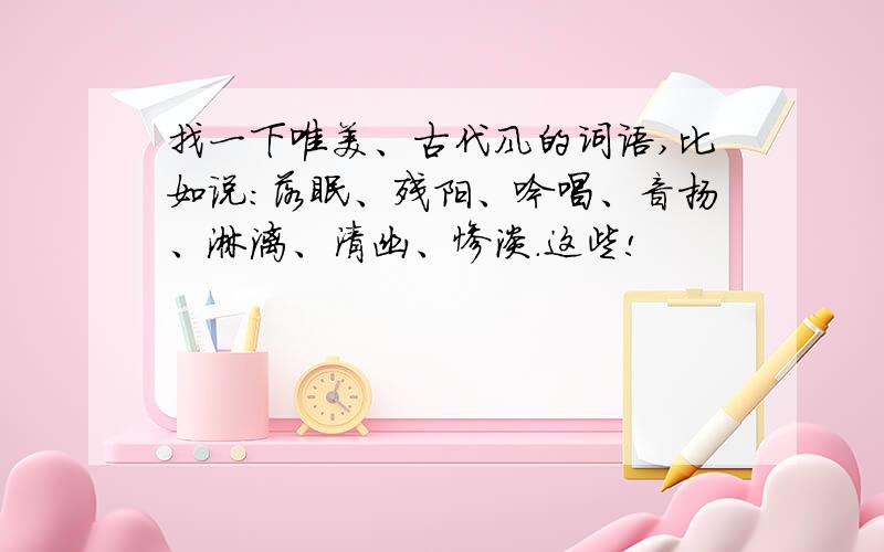 找一下唯美、古代风的词语,比如说：落眠、残阳、吟唱、音扬、淋漓、清幽、惨淡.这些!